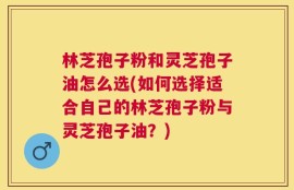 林芝孢子粉和灵芝孢子油怎么选(如何选择适合自己的林芝孢子粉与灵芝孢子油？)