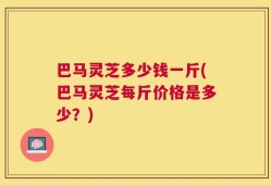 巴马灵芝多少钱一斤(巴马灵芝每斤价格是多少？)