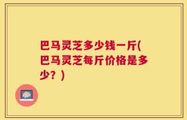 巴马灵芝多少钱一斤(巴马灵芝每斤价格是多少？)