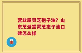 营业屋灵芝孢子油？山东芝圣堂灵芝孢子油口碑怎么样