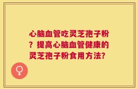 心脑血管吃灵芝孢子粉？提高心脑血管健康的灵芝孢子粉食用方法？
