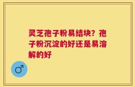 灵芝孢子粉易结块？孢子粉沉淀的好还是易溶解的好