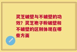 灵芝破壁与不破壁的功效？灵芝袍子粉破壁和不破壁的区别体现在哪些方面