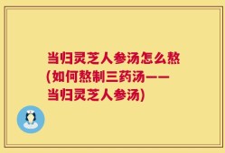 当归灵芝人参汤怎么熬(如何熬制三药汤——当归灵芝人参汤)