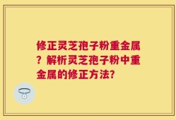 修正灵芝孢子粉重金属？解析灵芝孢子粉中重金属的修正方法？