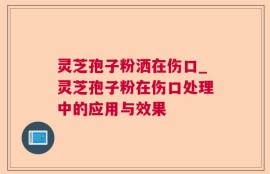 灵芝孢子粉洒在伤口_灵芝孢子粉在伤口处理中的应用与效果