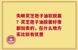 失眠灵芝孢子油软胶囊？灵芝孢子油胶囊好像都挺贵的，在什么地方买比较有优惠
