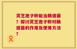 灵芝孢子粉能治肠道菌？探讨灵芝孢子粉对肠道菌的作用及使用方法？