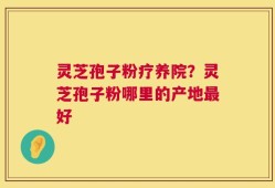 灵芝孢子粉疗养院？灵芝孢子粉哪里的产地最好
