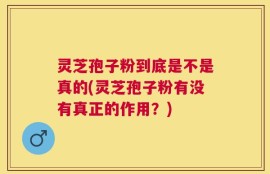 灵芝孢子粉到底是不是真的(灵芝孢子粉有没有真正的作用？)