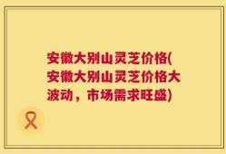 安徽大别山灵芝价格(安徽大别山灵芝价格大波动，市场需求旺盛)