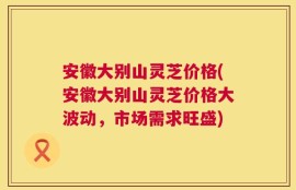 安徽大别山灵芝价格(安徽大别山灵芝价格大波动，市场需求旺盛)