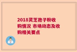 2018灵芝孢子粉收购情况 市场动态及收购相关要点
