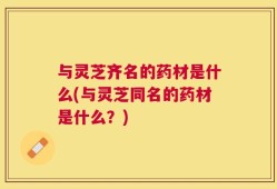 与灵芝齐名的药材是什么(与灵芝同名的药材是什么？)
