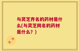 与灵芝齐名的药材是什么(与灵芝同名的药材是什么？)