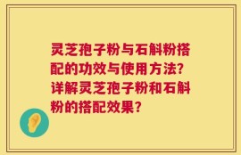 灵芝孢子粉与石斛粉搭配的功效与使用方法？详解灵芝孢子粉和石斛粉的搭配效果？