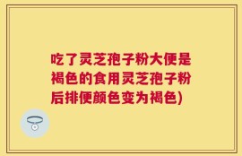 吃了灵芝孢子粉大便是褐色的食用灵芝孢子粉后排便颜色变为褐色)