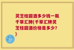 灵芝桂圆酒多少钱一瓶千草汇牌(千草汇牌灵芝桂圆酒价格是多少？)