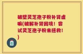 破壁灵芝孢子粉补肾虚嘛(破解补肾困境！尝试灵芝孢子粉来拯救！)