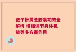 孢子粉灵芝胶囊功效全解析 增强调节身体机能等多方面作用