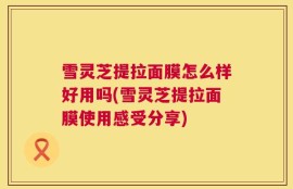 雪灵芝提拉面膜怎么样好用吗(雪灵芝提拉面膜使用感受分享)