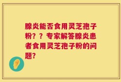 腺炎能否食用灵芝孢子粉？？专家解答腺炎患者食用灵芝孢子粉的问题？