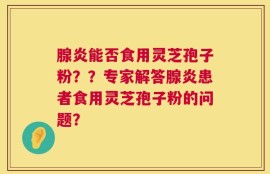 腺炎能否食用灵芝孢子粉？？专家解答腺炎患者食用灵芝孢子粉的问题？