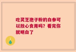 吃灵芝孢子粉的白参可以放心食用吗？看完你就明白了