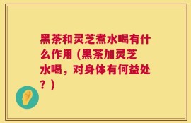 黑茶和灵芝煮水喝有什么作用 (黑茶加灵芝水喝，对身体有何益处？)