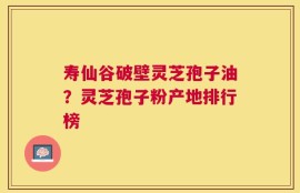 寿仙谷破壁灵芝孢子油？灵芝孢子粉产地排行榜