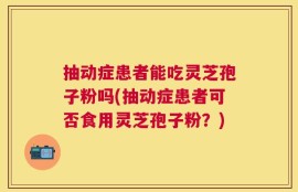 抽动症患者能吃灵芝孢子粉吗(抽动症患者可否食用灵芝孢子粉？)