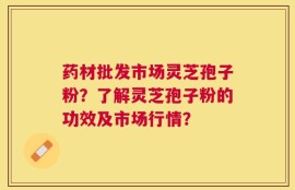 药材批发市场灵芝孢子粉？了解灵芝孢子粉的功效及市场行情？