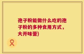 孢子粉能做什么吃的孢子粉的多种食用方式，大开味蕾)