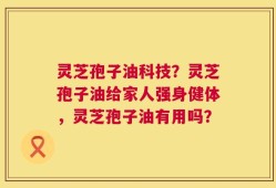 灵芝孢子油科技？灵芝孢子油给家人强身健体，灵芝孢子油有用吗？