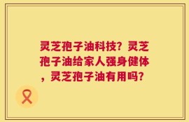 灵芝孢子油科技？灵芝孢子油给家人强身健体，灵芝孢子油有用吗？