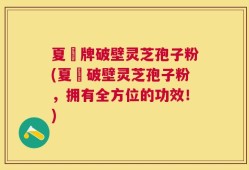 夏芃牌破壁灵芝孢子粉(夏芃破壁灵芝孢子粉，拥有全方位的功效！)