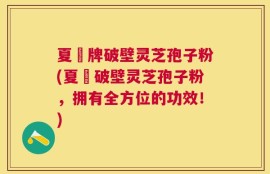 夏芃牌破壁灵芝孢子粉(夏芃破壁灵芝孢子粉，拥有全方位的功效！)