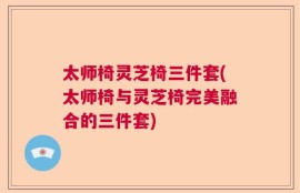 太师椅灵芝椅三件套(太师椅与灵芝椅完美融合的三件套)