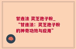 甘连法 灵芝孢子粉_“甘连法：灵芝孢子粉的神奇功效与应用”