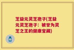 芝益元灵芝孢子(芝益元灵芝孢子：被誉为灵芝之王的健康宝藏)