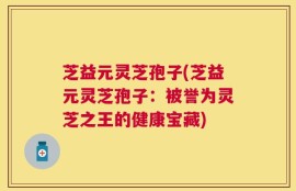 芝益元灵芝孢子(芝益元灵芝孢子：被誉为灵芝之王的健康宝藏)