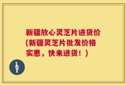 新疆放心灵芝片进货价(新疆灵芝片批发价格实惠，快来进货！)