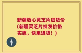 新疆放心灵芝片进货价(新疆灵芝片批发价格实惠，快来进货！)