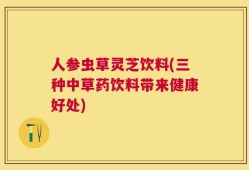 人参虫草灵芝饮料(三种中草药饮料带来健康好处)