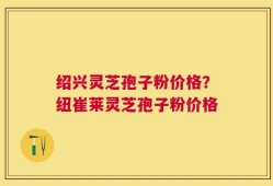 绍兴灵芝孢子粉价格？纽崔莱灵芝孢子粉价格