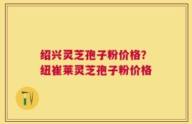 绍兴灵芝孢子粉价格？纽崔莱灵芝孢子粉价格