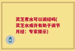 灵芝煮水可以调经吗(灵芝水或许有助于调节月经：专家提示)