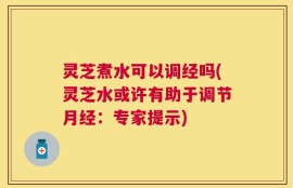灵芝煮水可以调经吗(灵芝水或许有助于调节月经：专家提示)