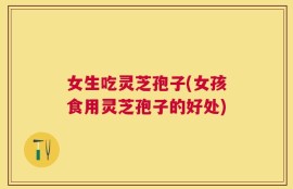女生吃灵芝孢子(女孩食用灵芝孢子的好处)