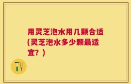 用灵芝泡水用几颗合适(灵芝泡水多少颗最适宜？)